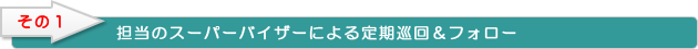 担当のスーパーバイザーによる定期巡回＆フォロー